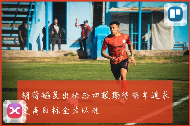 胡荷韬复出状态回暖期待明年追求更高目标全力以赴