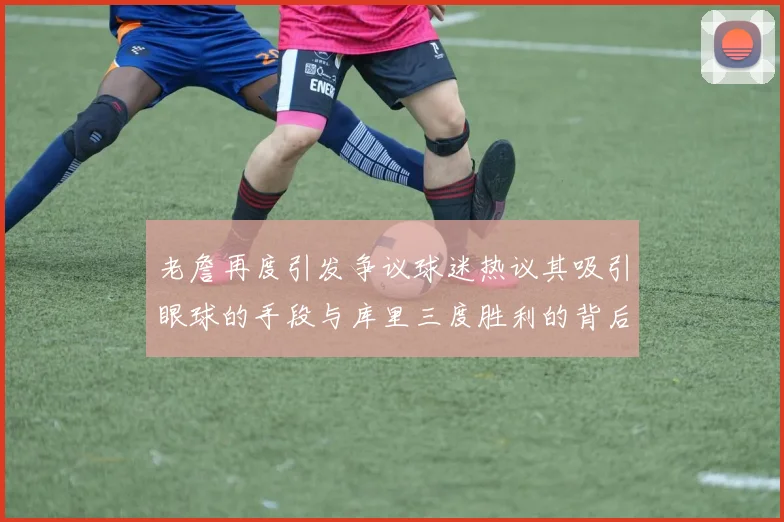 老詹再度引发争议球迷热议其吸引眼球的手段与库里三度胜利的背后原因