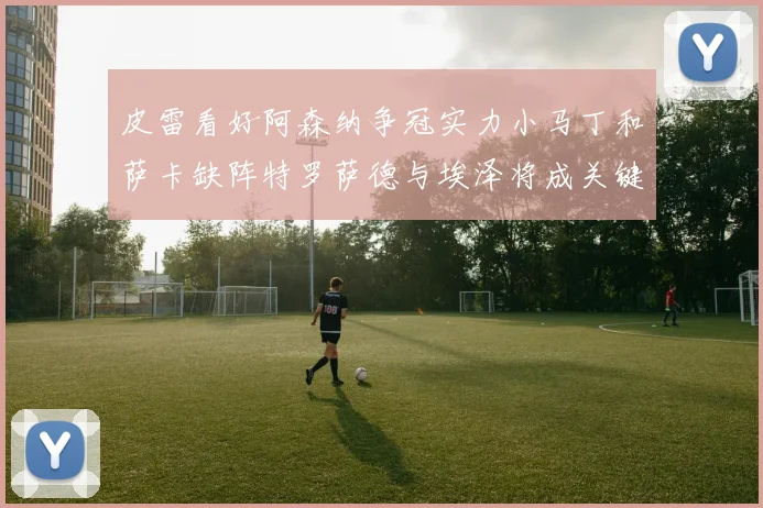 皮雷看好阿森纳争冠实力小马丁和萨卡缺阵特罗萨德与埃泽将成关键