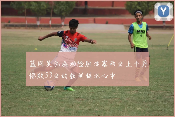 篮网复仇成功险胜活塞两分上个月惨败53分的教训铭记心中