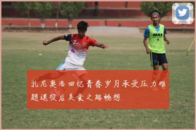 扎尼奥洛回忆青春岁月承受压力难题退役后美食之路畅想
