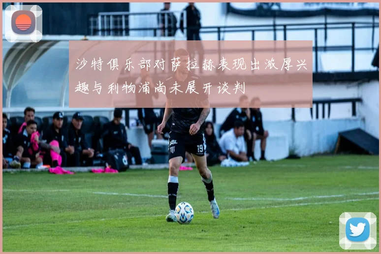 沙特俱乐部对萨拉赫表现出浓厚兴趣与利物浦尚未展开谈判