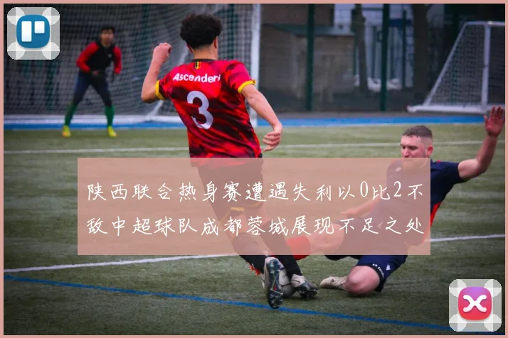 陕西联合热身赛遭遇失利以0比2不敌中超球队成都蓉城展现不足之处