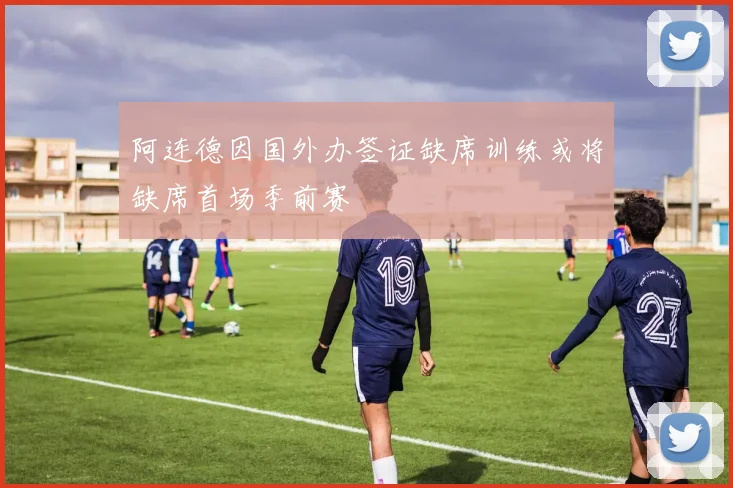 阿连德因国外办签证缺席训练或将缺席首场季前赛
