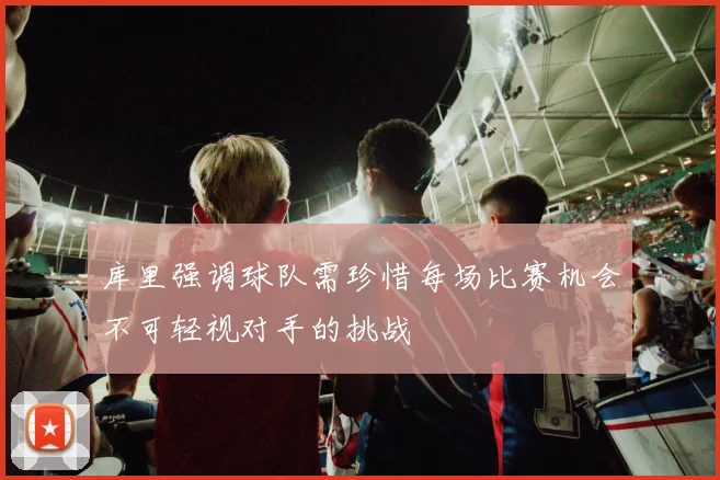 库里强调球队需珍惜每场比赛机会不可轻视对手的挑战