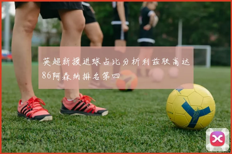 英超新援进球占比分析利兹联高达86阿森纳排名第四