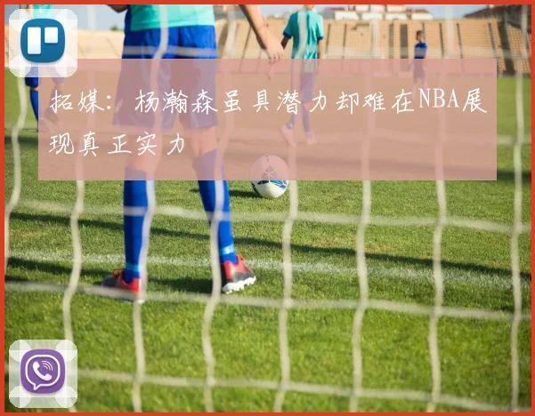 拓媒：杨瀚森虽具潜力却难在NBA展现真正实力