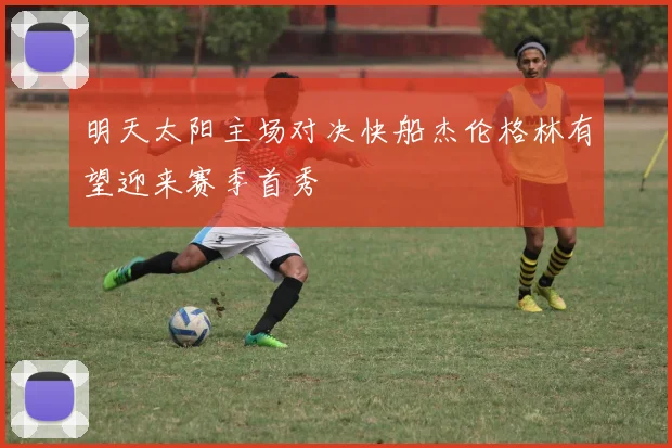 明天太阳主场对决快船杰伦格林有望迎来赛季首秀