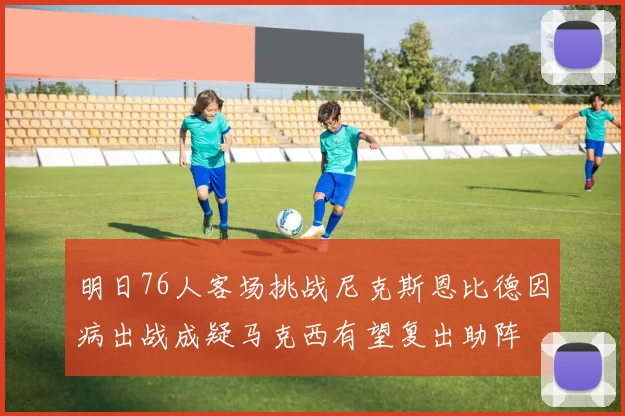 明日76人客场挑战尼克斯恩比德因病出战成疑马克西有望复出助阵