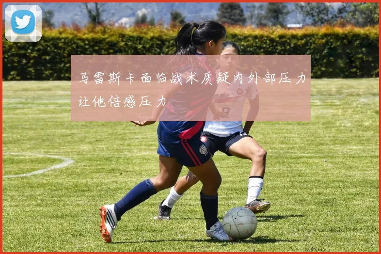 马雷斯卡面临战术质疑内外部压力让他倍感压力