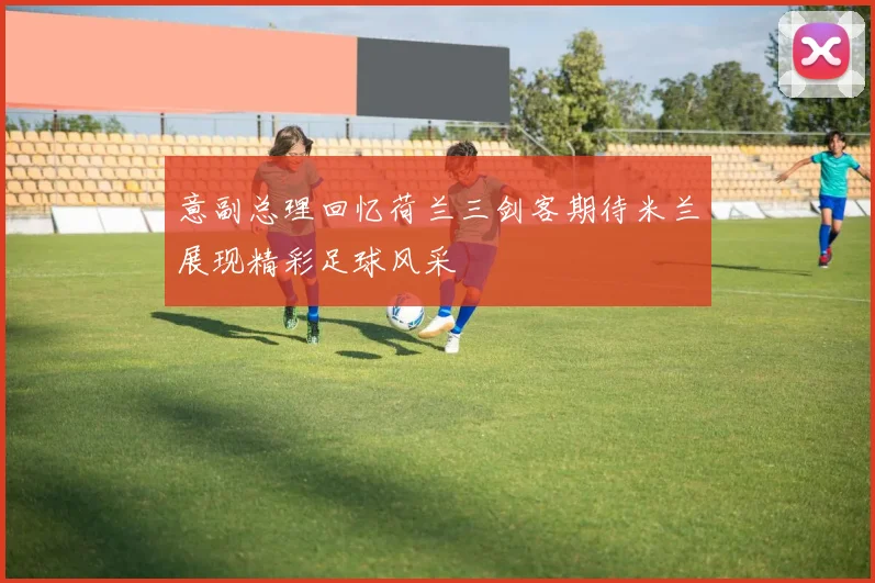 意副总理回忆荷兰三剑客期待米兰展现精彩足球风采
