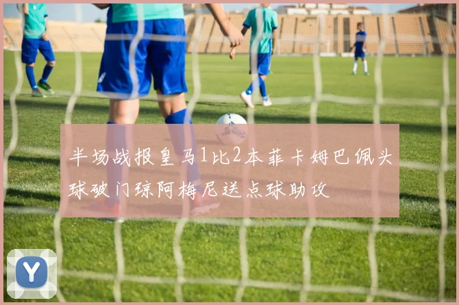 半场战报皇马1比2本菲卡姆巴佩头球破门琼阿梅尼送点球助攻