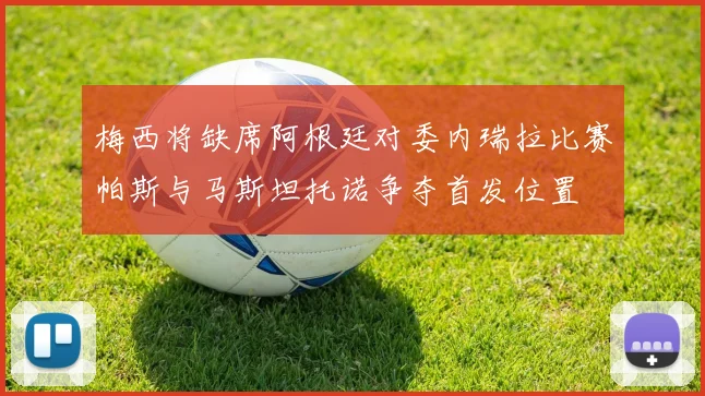 梅西将缺席阿根廷对委内瑞拉比赛帕斯与马斯坦托诺争夺首发位置