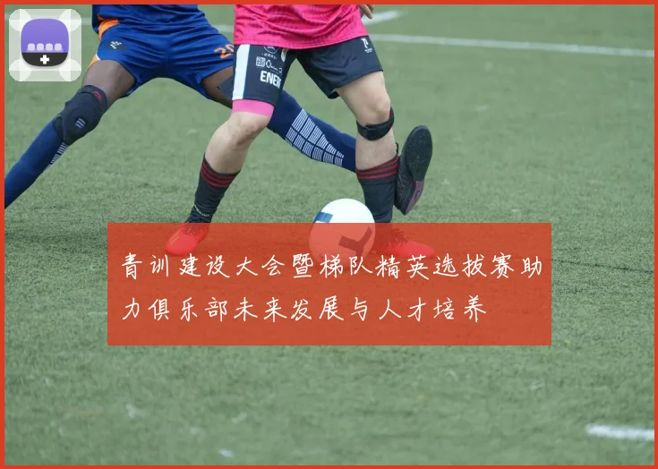 青训建设大会暨梯队精英选拔赛助力俱乐部未来发展与人才培养