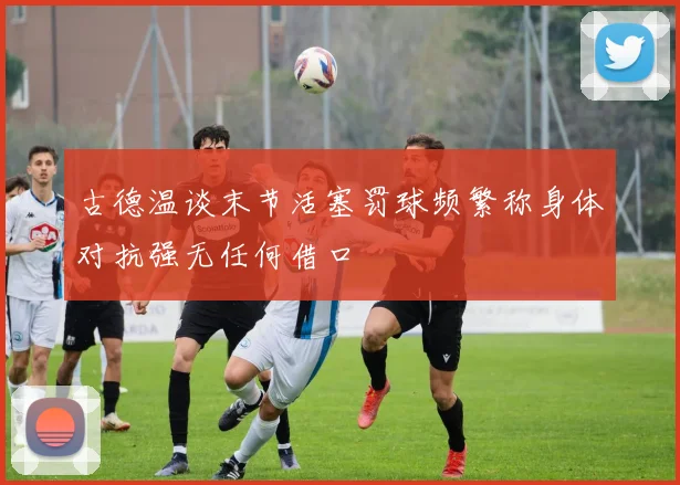古德温谈末节活塞罚球频繁称身体对抗强无任何借口