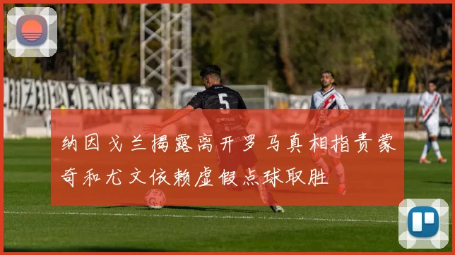 纳因戈兰揭露离开罗马真相指责蒙奇和尤文依赖虚假点球取胜