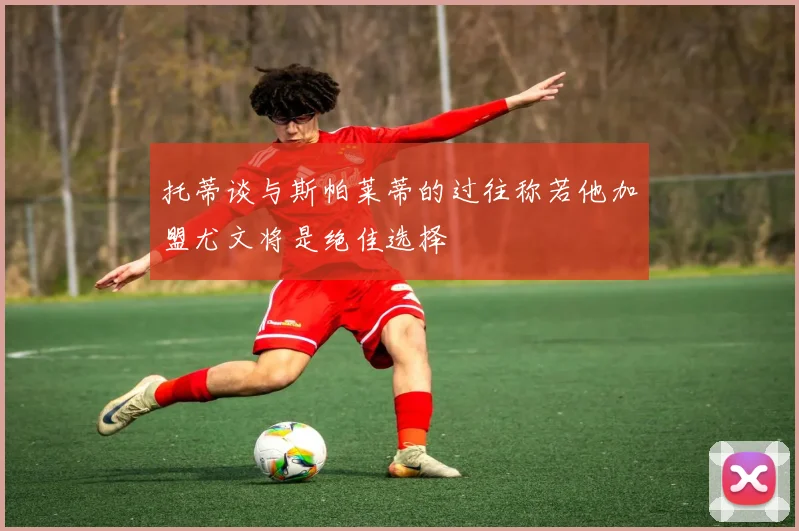 托蒂谈与斯帕莱蒂的过往称若他加盟尤文将是绝佳选择