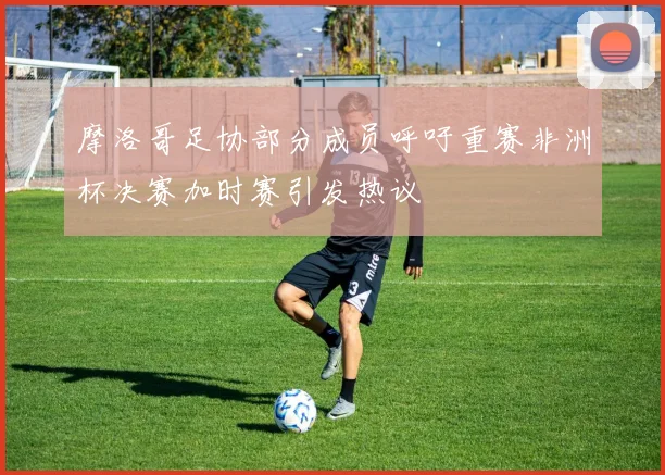 摩洛哥足协部分成员呼吁重赛非洲杯决赛加时赛引发热议