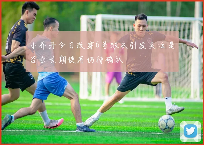 小乔丹今日改穿6号球衣引发关注是否会长期使用仍待确认