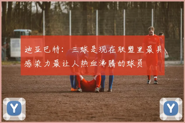 迪亚巴特：三球是现在联盟里最具感染力最让人热血沸腾的球员