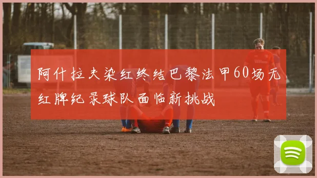 阿什拉夫染红终结巴黎法甲60场无红牌纪录球队面临新挑战