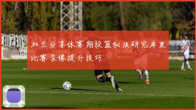 加兰分享休赛期投篮秘诀研究库里比赛录像提升技巧