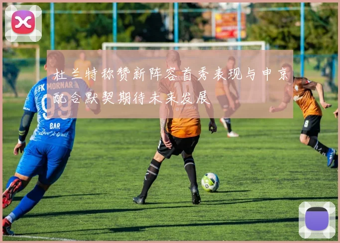 杜兰特称赞新阵容首秀表现与申京配合默契期待未来发展