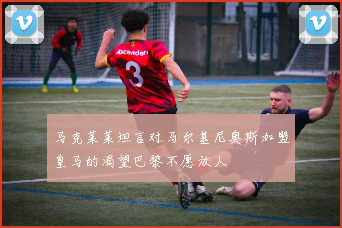 马克莱莱坦言对马尔基尼奥斯加盟皇马的渴望巴黎不愿放人