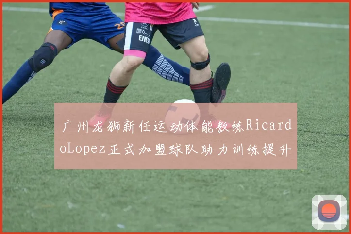广州龙狮新任运动体能教练RicardoLopez正式加盟球队助力训练提升