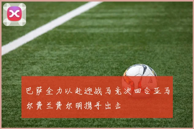 巴萨全力以赴迎战马竞次回合亚马尔费兰费尔明携手出击