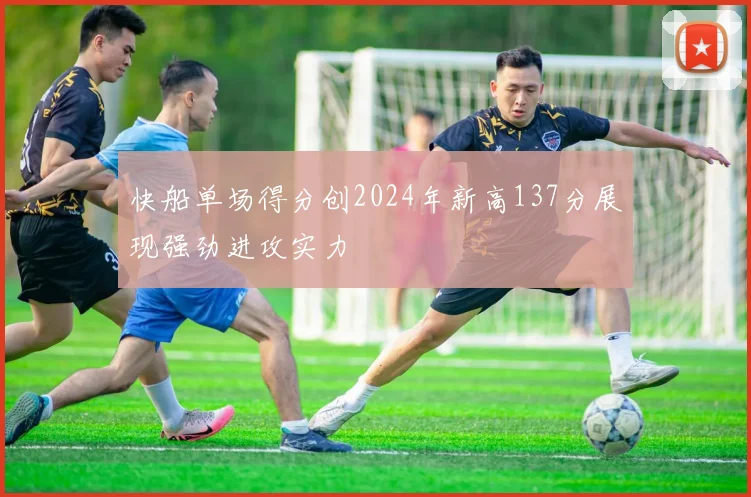 快船单场得分创2024年新高137分展现强劲进攻实力