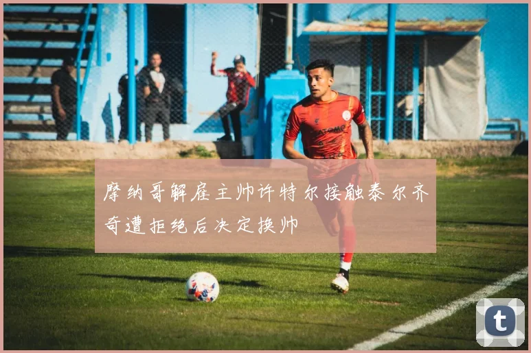 摩纳哥解雇主帅许特尔接触泰尔齐奇遭拒绝后决定换帅