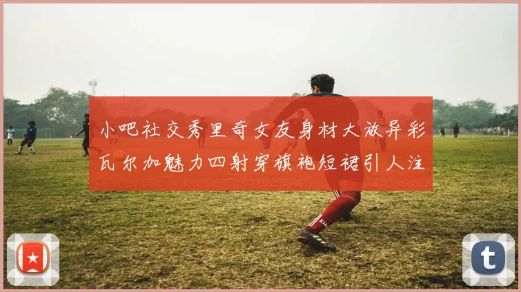 小吧社交秀里奇女友身材大放异彩瓦尔加魅力四射穿旗袍短裙引人注目