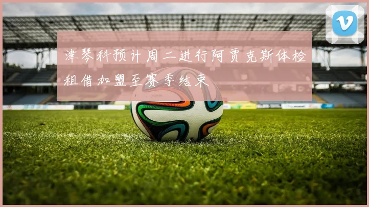 津琴科预计周二进行阿贾克斯体检租借加盟至赛季结束