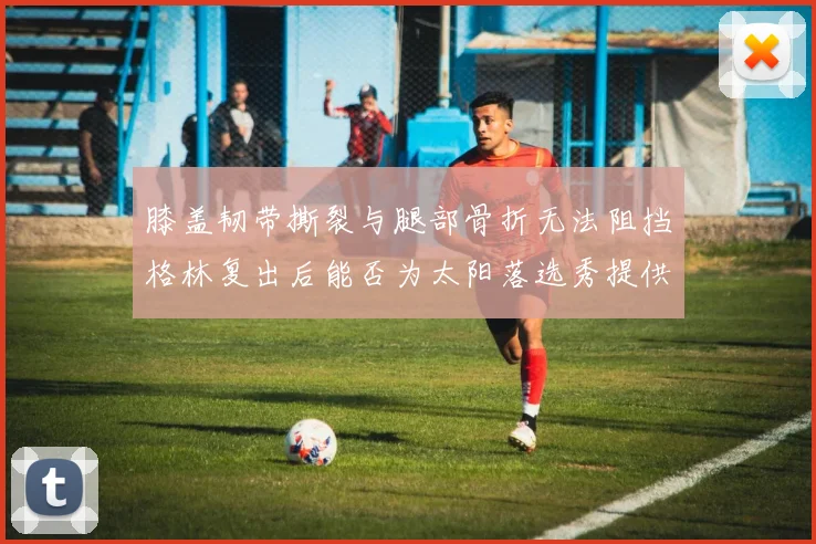 膝盖韧带撕裂与腿部骨折无法阻挡格林复出后能否为太阳落选秀提供替补支持