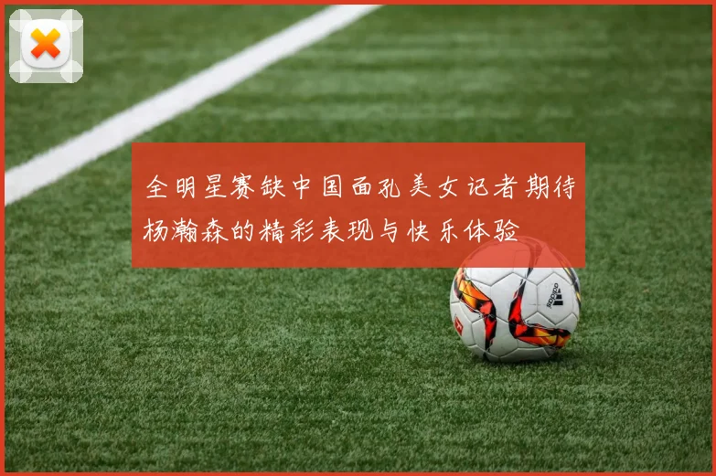 全明星赛缺中国面孔美女记者期待杨瀚森的精彩表现与快乐体验