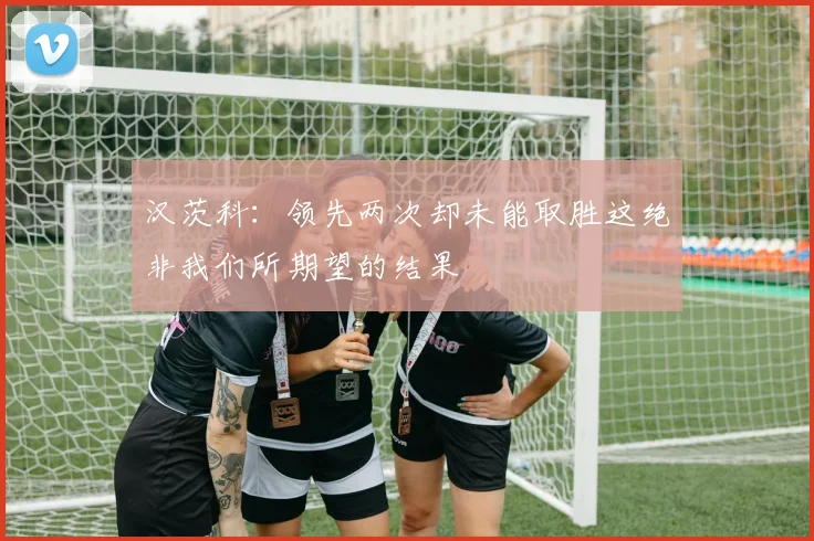汉茨科：领先两次却未能取胜这绝非我们所期望的结果